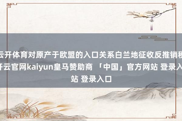 云开体育对原产于欧盟的入口关系白兰地征收反推销税-开云官网kaiyun皇马赞助商 「中国」官方网站 登录入口