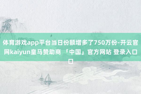 体育游戏app平台当日份额增多了750万份-开云官网kaiyun皇马赞助商 「中国」官方网站 登录入口