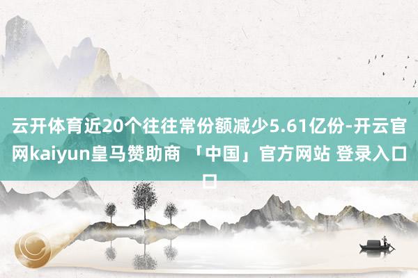 云开体育近20个往往常份额减少5.61亿份-开云官网kaiyun皇马赞助商 「中国」官方网站 登录入口