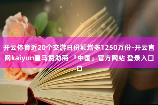 开云体育近20个交游日份额增多1250万份-开云官网kaiyun皇马赞助商 「中国」官方网站 登录入口