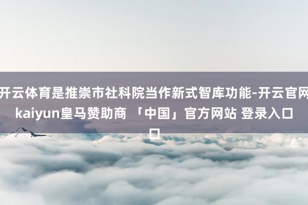 开云体育是推崇市社科院当作新式智库功能-开云官网kaiyun皇马赞助商 「中国」官方网站 登录入口
