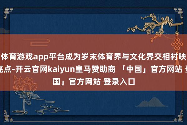 体育游戏app平台成为岁末体育界与文化界交相衬映的璀璨亮点-开云官网kaiyun皇马赞助商 「中国」官方网站 登录入口