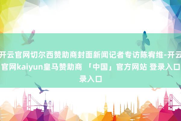 开云官网切尔西赞助商封面新闻记者专访陈宥维-开云官网kaiyun皇马赞助商 「中国」官方网站 登录入口