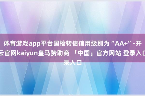 体育游戏app平台国检转债信用级别为“AA+”-开云官网kaiyun皇马赞助商 「中国」官方网站 登录入口