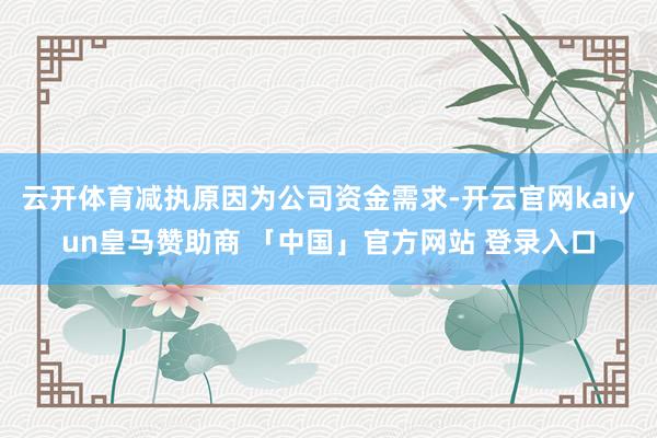 云开体育减执原因为公司资金需求-开云官网kaiyun皇马赞助商 「中国」官方网站 登录入口