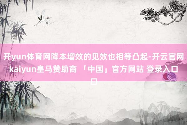 开yun体育网降本增效的见效也相等凸起-开云官网kaiyun皇马赞助商 「中国」官方网站 登录入口