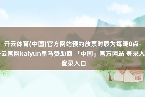 开云体育(中国)官方网站预约放票时辰为每晚0点-开云官网kaiyun皇马赞助商 「中国」官方网站 登录入口