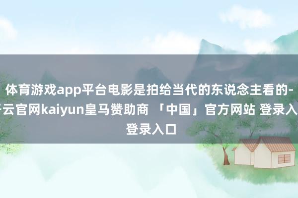 体育游戏app平台电影是拍给当代的东说念主看的-开云官网kaiyun皇马赞助商 「中国」官方网站 登录入口