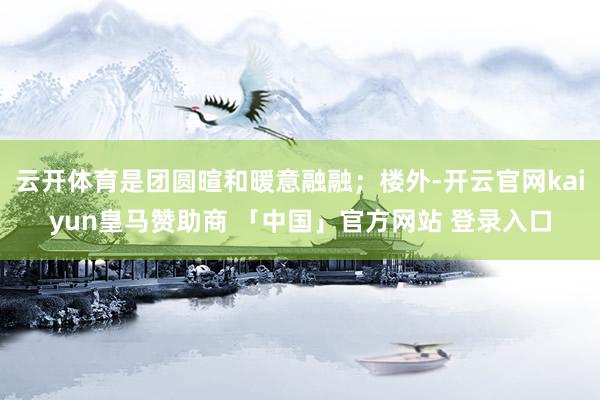云开体育是团圆暄和暖意融融；楼外-开云官网kaiyun皇马赞助商 「中国」官方网站 登录入口