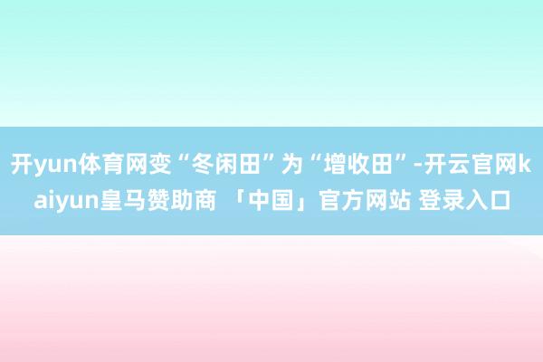 开yun体育网变“冬闲田”为“增收田”-开云官网kaiyun皇马赞助商 「中国」官方网站 登录入口