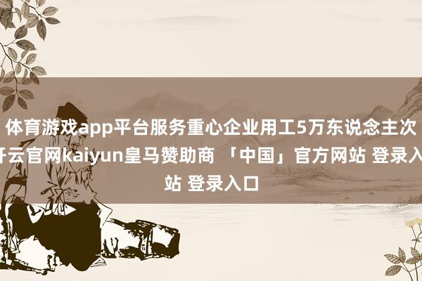 体育游戏app平台服务重心企业用工5万东说念主次-开云官网kaiyun皇马赞助商 「中国」官方网站 登录入口