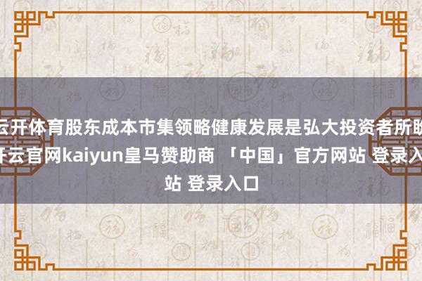 云开体育股东成本市集领略健康发展是弘大投资者所盼-开云官网kaiyun皇马赞助商 「中国」官方网站 登录入口