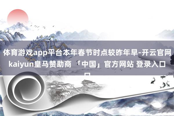 体育游戏app平台本年春节时点较昨年早-开云官网kaiyun皇马赞助商 「中国」官方网站 登录入口
