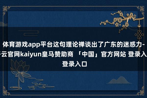 体育游戏app平台这句理论禅谈出了广东的迷惑力-开云官网kaiyun皇马赞助商 「中国」官方网站 登录入口
