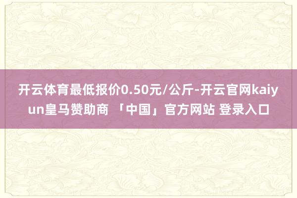 开云体育最低报价0.50元/公斤-开云官网kaiyun皇马赞助商 「中国」官方网站 登录入口