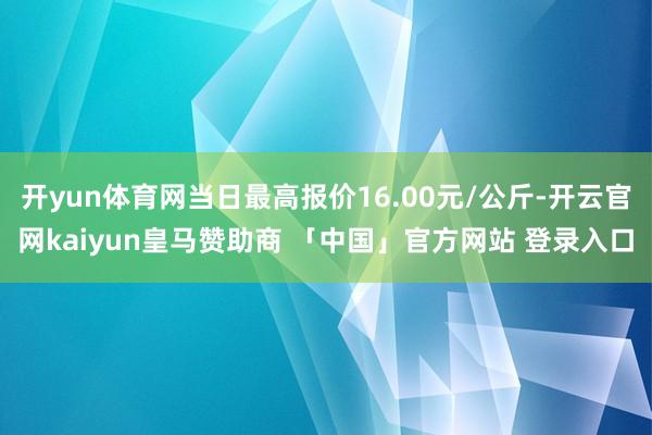 开yun体育网当日最高报价16.00元/公斤-开云官网kaiyun皇马赞助商 「中国」官方网站 登录入口