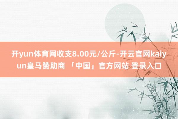 开yun体育网收支8.00元/公斤-开云官网kaiyun皇马赞助商 「中国」官方网站 登录入口