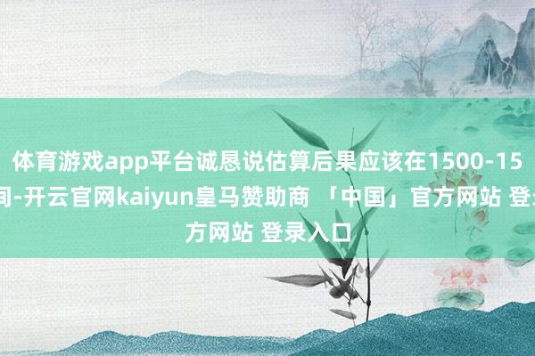 体育游戏app平台诚恳说估算后果应该在1500-1550之间-开云官网kaiyun皇马赞助商 「中国」官方网站 登录入口