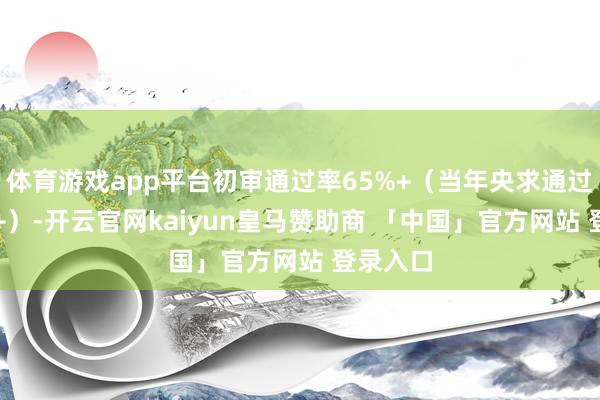 体育游戏app平台初审通过率65%+（当年央求通过率40%+）-开云官网kaiyun皇马赞助商 「中国」官方网站 登录入口