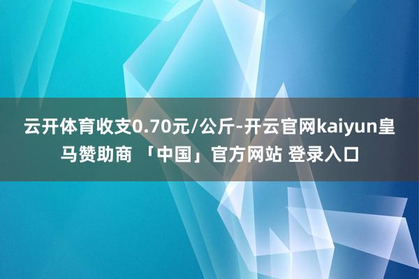 云开体育收支0.70元/公斤-开云官网kaiyun皇马赞助商 「中国」官方网站 登录入口