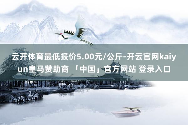 云开体育最低报价5.00元/公斤-开云官网kaiyun皇马赞助商 「中国」官方网站 登录入口