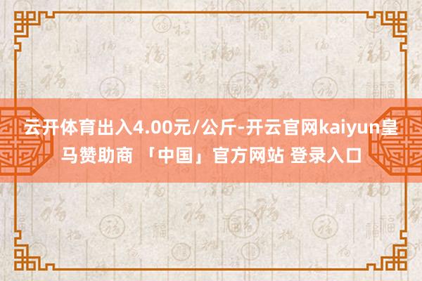 云开体育出入4.00元/公斤-开云官网kaiyun皇马赞助商 「中国」官方网站 登录入口