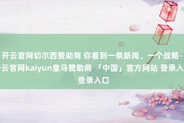 开云官网切尔西赞助商 你看到一条新闻、一个战略-开云官网kaiyun皇马赞助商 「中国」官方网站 登录入口
