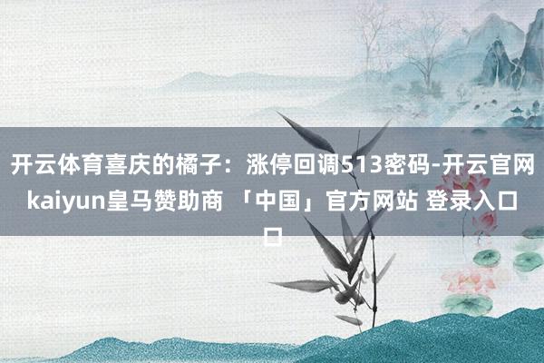 开云体育喜庆的橘子：涨停回调513密码-开云官网kaiyun皇马赞助商 「中国」官方网站 登录入口