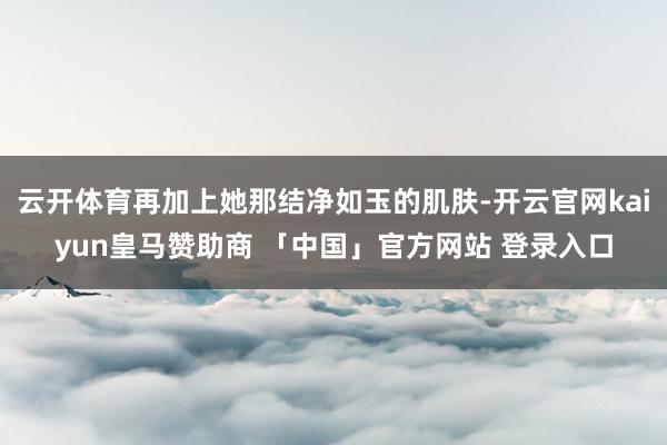 云开体育再加上她那结净如玉的肌肤-开云官网kaiyun皇马赞助商 「中国」官方网站 登录入口