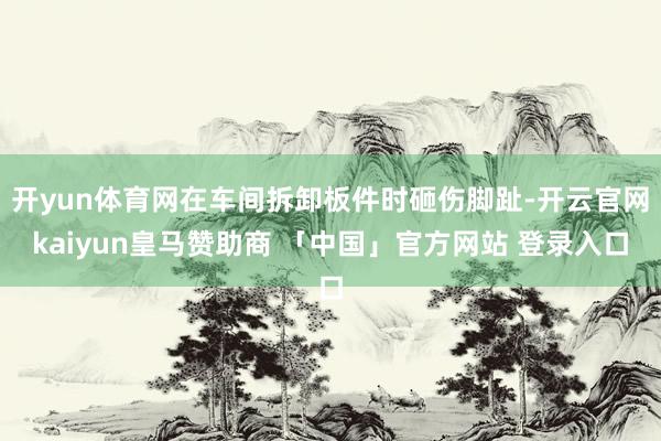 开yun体育网在车间拆卸板件时砸伤脚趾-开云官网kaiyun皇马赞助商 「中国」官方网站 登录入口