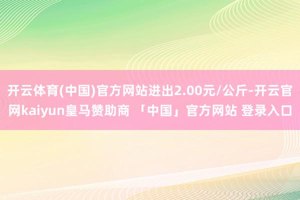 开云体育(中国)官方网站进出2.00元/公斤-开云官网kaiyun皇马赞助商 「中国」官方网站 登录入口