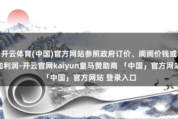 开云体育(中国)官方网站参照政府订价、阛阓价钱或合理资本加利润-开云官网kaiyun皇马赞助商 「中国」官方网站 登录入口