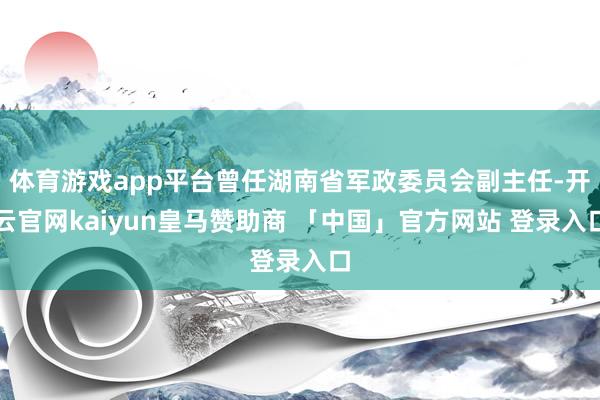 体育游戏app平台曾任湖南省军政委员会副主任-开云官网kaiyun皇马赞助商 「中国」官方网站 登录入口