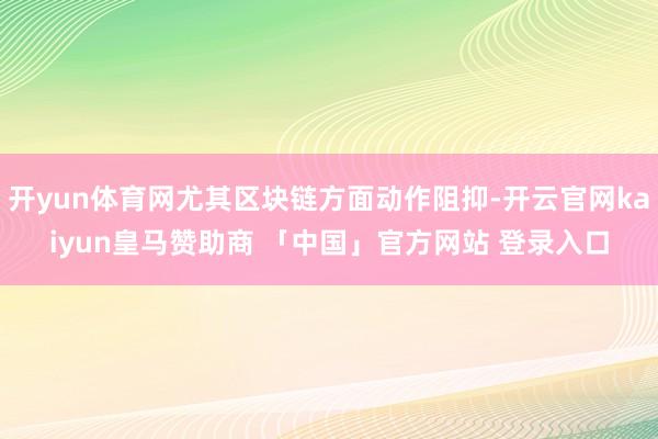 开yun体育网尤其区块链方面动作阻抑-开云官网kaiyun皇马赞助商 「中国」官方网站 登录入口