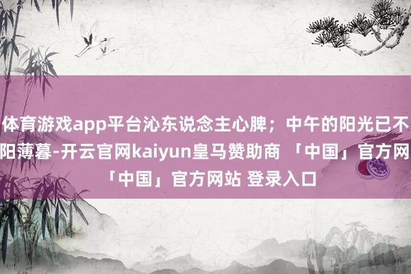 体育游戏app平台沁东说念主心脾；中午的阳光已不太灼热；夕阳薄暮-开云官网kaiyun皇马赞助商 「中国」官方网站 登录入口